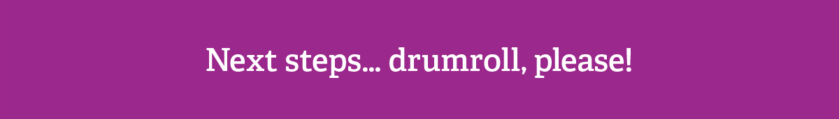 Next steps... Drumroll, please!